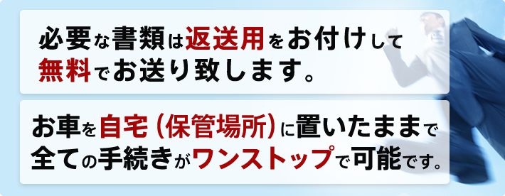 必要な書類は返送用をお付けして無料でお送り致します。 お車を自宅(保管場所)に置いたままで全ての手続きがワンストップで可能です。